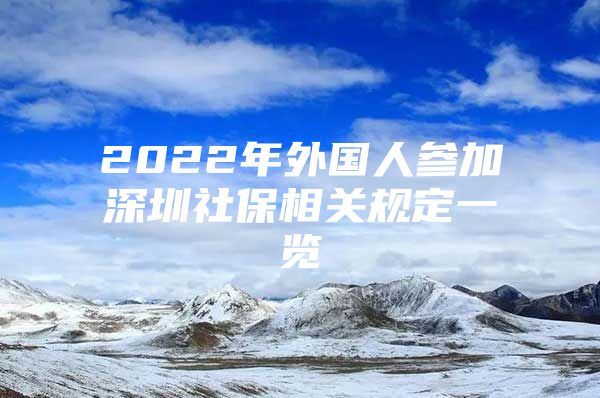 2022年外國人參加深圳社保相關(guān)規(guī)定一覽