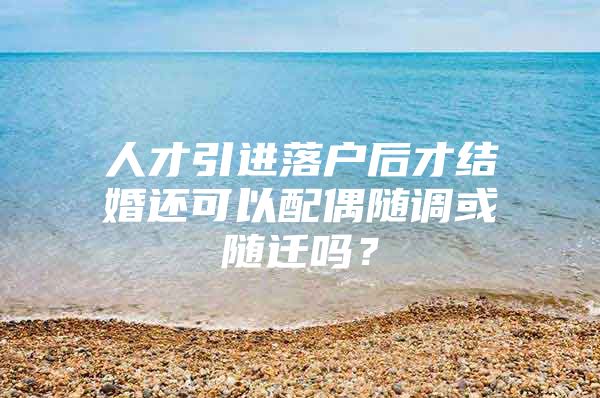 人才引進落戶后才結婚還可以配偶隨調或隨遷嗎？