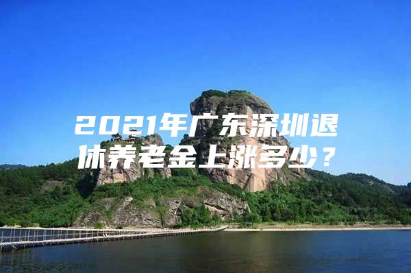 2021年廣東深圳退休養(yǎng)老金上漲多少？