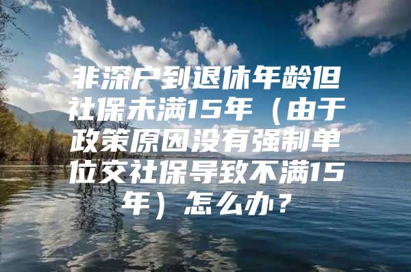 非深戶到退休年齡但社保未滿15年（由于政策原因沒有強(qiáng)制單位交社保導(dǎo)致不滿15年）怎么辦？