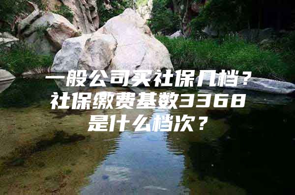 一般公司買社保幾檔？社保繳費基數(shù)3368是什么檔次？