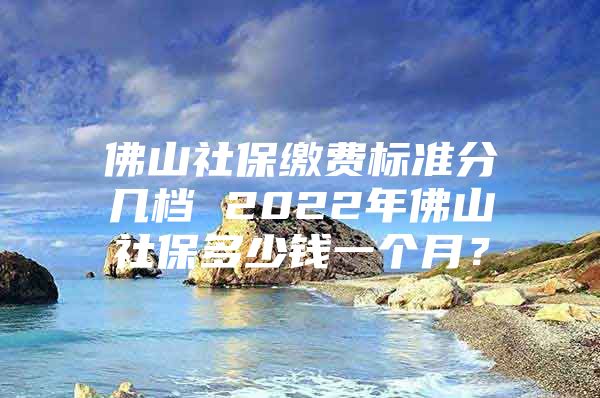 佛山社保繳費標(biāo)準(zhǔn)分幾檔 2022年佛山社保多少錢一個月？