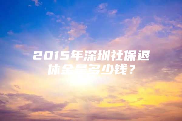 2015年深圳社保退休金是多少錢？