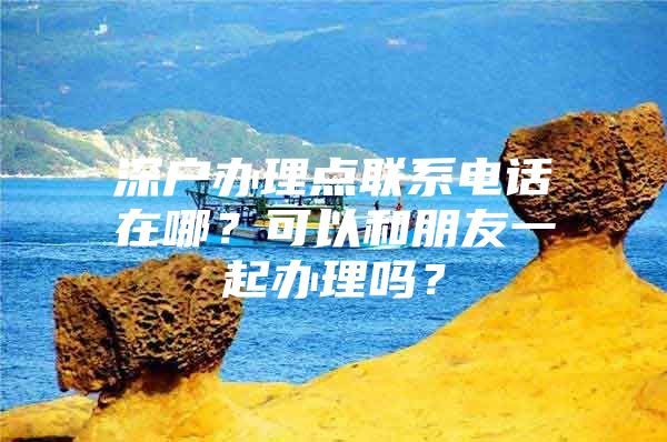 深戶辦理點(diǎn)聯(lián)系電話在哪？可以和朋友一起辦理嗎？