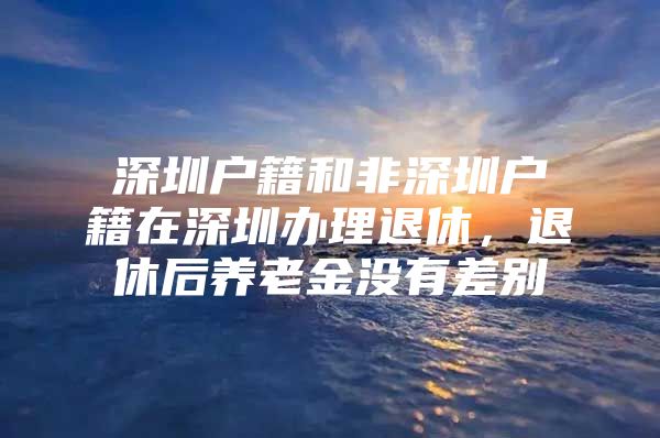 深圳戶籍和非深圳戶籍在深圳辦理退休，退休后養(yǎng)老金沒有差別