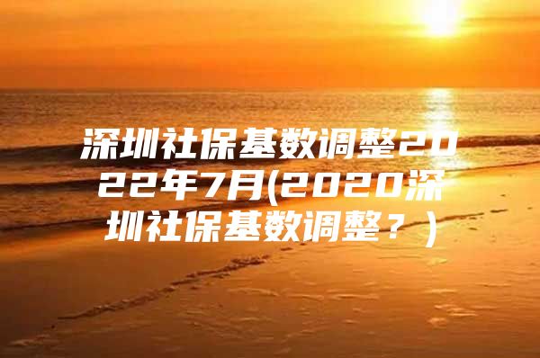 深圳社?；鶖?shù)調(diào)整2022年7月(2020深圳社保基數(shù)調(diào)整？)