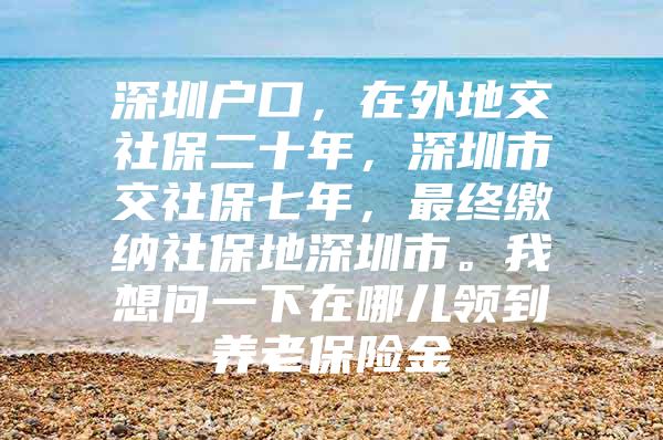 深圳戶口，在外地交社保二十年，深圳市交社保七年，最終繳納社保地深圳市。我想問一下在哪兒領(lǐng)到養(yǎng)老保險金