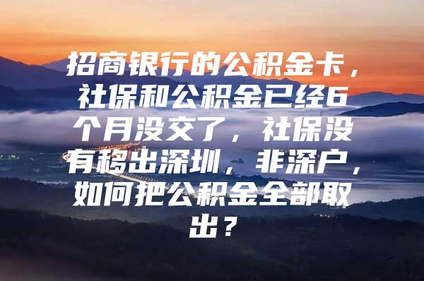 招商銀行的公積金卡，社保和公積金已經(jīng)6個(gè)月沒(méi)交了，社保沒(méi)有移出深圳，非深戶，如何把公積金全部取出？