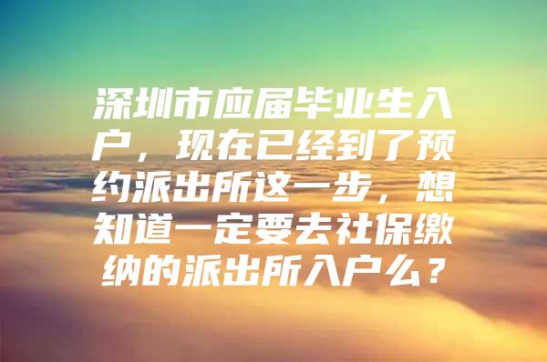 深圳市應(yīng)屆畢業(yè)生入戶，現(xiàn)在已經(jīng)到了預(yù)約派出所這一步，想知道一定要去社保繳納的派出所入戶么？