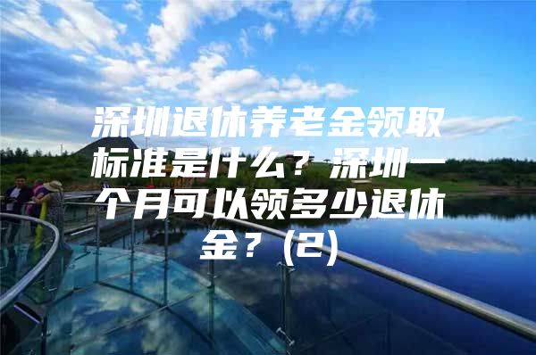 深圳退休養(yǎng)老金領取標準是什么？深圳一個月可以領多少退休金？(2)