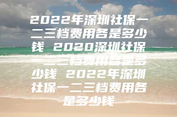 2022年深圳社保一二三檔費(fèi)用各是多少錢 2020深圳社保一二三檔費(fèi)用各是多少錢 2022年深圳社保一二三檔費(fèi)用各是多少錢