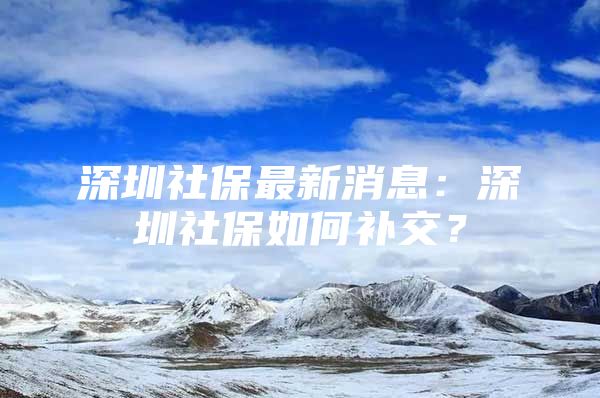 深圳社保最新消息：深圳社保如何補(bǔ)交？