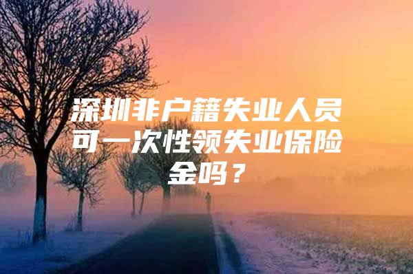 深圳非戶籍失業(yè)人員可一次性領(lǐng)失業(yè)保險金嗎？