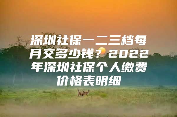 深圳社保一二三檔每月交多少錢？2022年深圳社保個(gè)人繳費(fèi)價(jià)格表明細(xì)