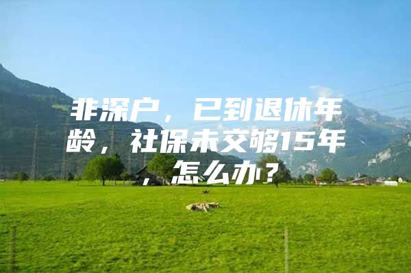 非深戶，已到退休年齡，社保未交夠15年，怎么辦？