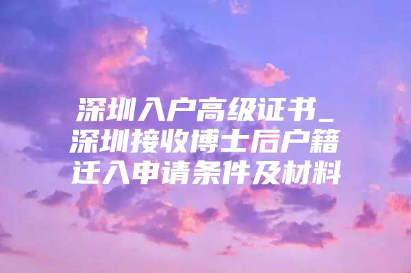 深圳入戶高級(jí)證書_深圳接收博士后戶籍遷入申請(qǐng)條件及材料