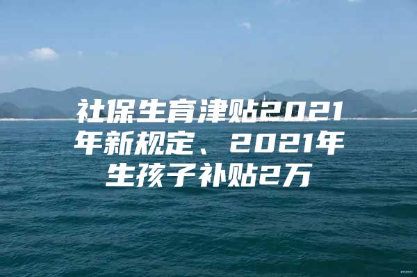 社保生育津貼2021年新規(guī)定、2021年生孩子補貼2萬