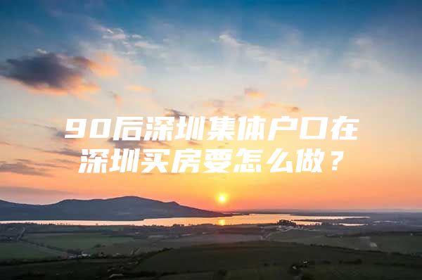 90后深圳集體戶口在深圳買房要怎么做？