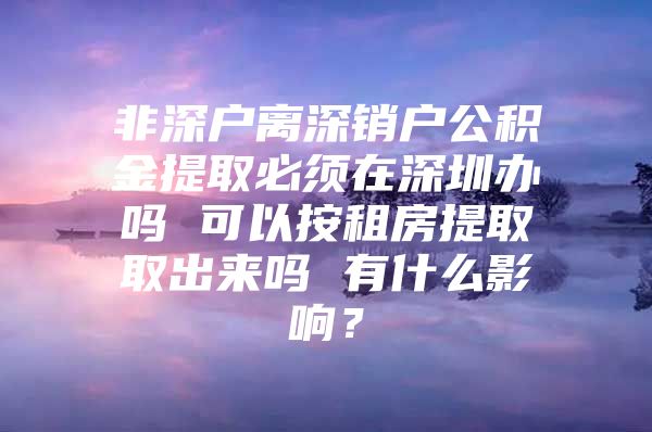 非深戶離深銷戶公積金提取必須在深圳辦嗎 可以按租房提取取出來嗎 有什么影響？