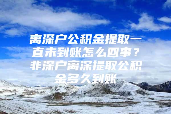 離深戶公積金提取一直未到賬怎么回事？非深戶離深提取公積金多久到賬