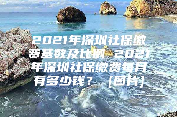 2021年深圳社保繳費(fèi)基數(shù)及比例 2021年深圳社保繳費(fèi)每月有多少錢？ [圖片]