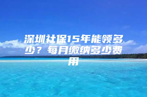 深圳社保15年能領(lǐng)多少？每月繳納多少費(fèi)用