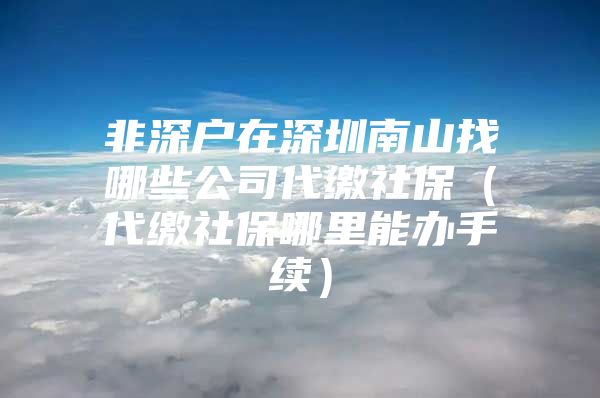 非深戶在深圳南山找哪些公司代繳社保（代繳社保哪里能辦手續(xù)）