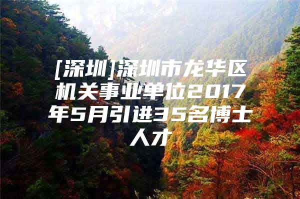 [深圳]深圳市龍華區(qū)機(jī)關(guān)事業(yè)單位2017年5月引進(jìn)35名博士人才