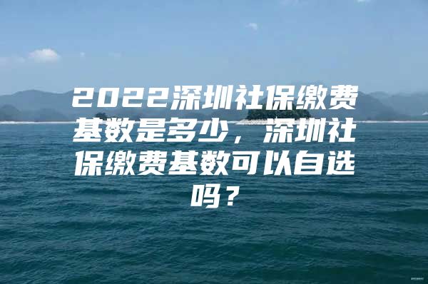 2022深圳社保繳費基數(shù)是多少，深圳社保繳費基數(shù)可以自選嗎？