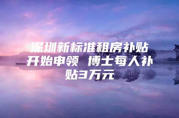 深圳新標(biāo)準(zhǔn)租房補貼開始申領(lǐng) 博士每人補貼3萬元