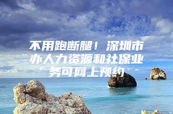 不用跑斷腿！深圳市辦人力資源和社保業(yè)務(wù)可網(wǎng)上預(yù)約