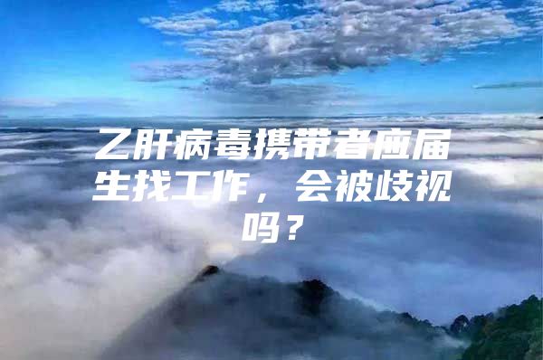 乙肝病毒攜帶者應(yīng)屆生找工作，會被歧視嗎？