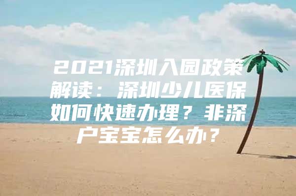 2021深圳入園政策解讀：深圳少兒醫(yī)保如何快速辦理？非深戶(hù)寶寶怎么辦？