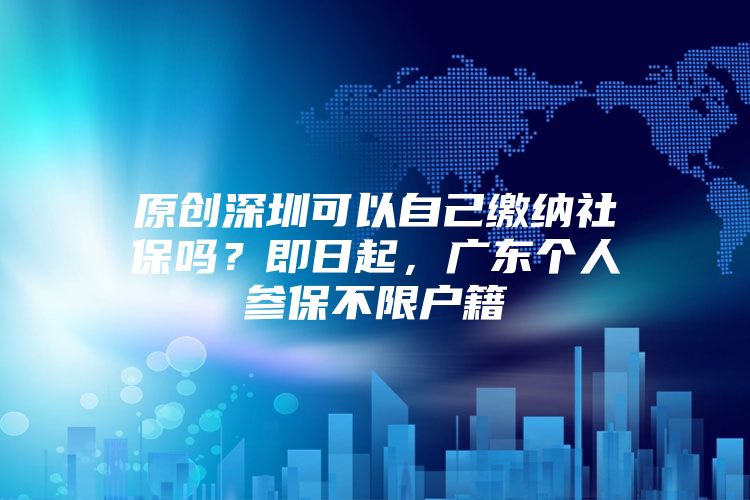 原創(chuàng)深圳可以自己繳納社保嗎？即日起，廣東個人參保不限戶籍