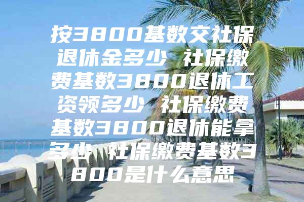 按3800基數(shù)交社保退休金多少 社保繳費基數(shù)3800退休工資領(lǐng)多少 社保繳費基數(shù)3800退休能拿多少 社保繳費基數(shù)3800是什么意思