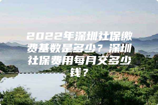 2022年深圳社保繳費基數(shù)是多少？深圳社保費用每月交多少錢？