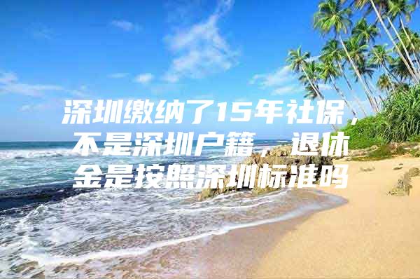 深圳繳納了15年社保，不是深圳戶籍，退休金是按照深圳標準嗎