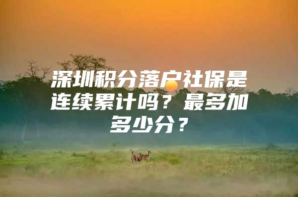 深圳積分落戶社保是連續(xù)累計嗎？最多加多少分？