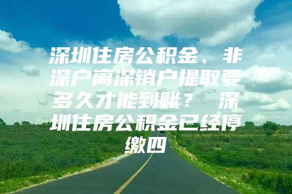 深圳住房公積金、非深戶離深銷戶提取要多久才能到賬？ 深圳住房公積金已經(jīng)停繳四