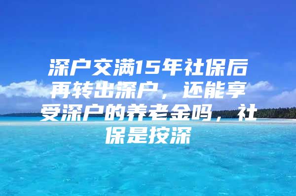 深戶交滿15年社保后再轉出深戶，還能享受深戶的養(yǎng)老金嗎，社保是按深