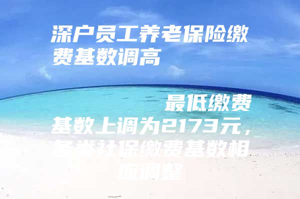 深戶員工養(yǎng)老保險繳費基數(shù)調高                            最低繳費基數(shù)上調為2173元，各類社保繳費基數(shù)相應調整