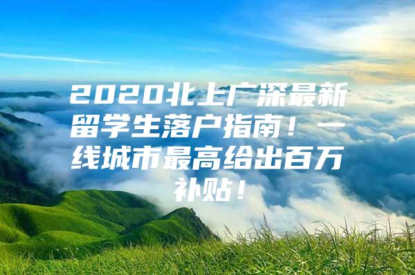 2020北上廣深最新留學(xué)生落戶指南！一線城市最高給出百萬補貼！