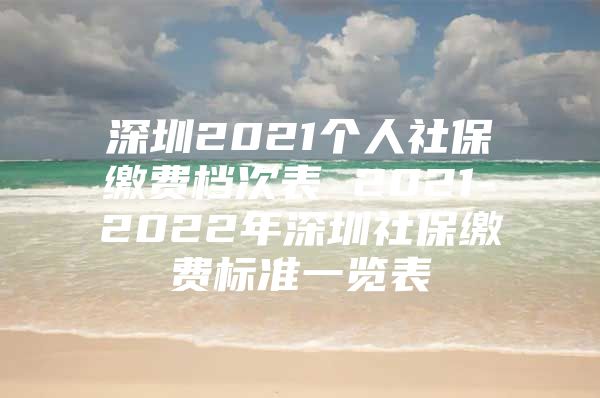 深圳2021個(gè)人社保繳費(fèi)檔次表 2021-2022年深圳社保繳費(fèi)標(biāo)準(zhǔn)一覽表