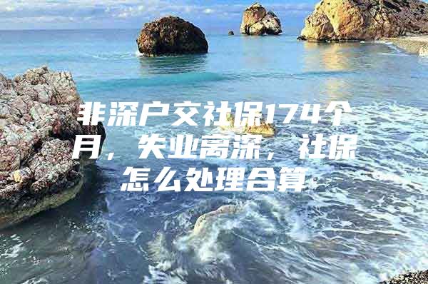 非深戶交社保174個月，失業(yè)離深，社保怎么處理合算