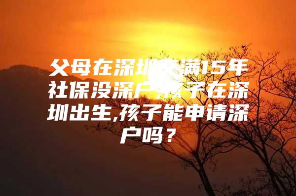 父母在深圳交滿15年社保沒深戶,孩子在深圳出生,孩子能申請深戶嗎？