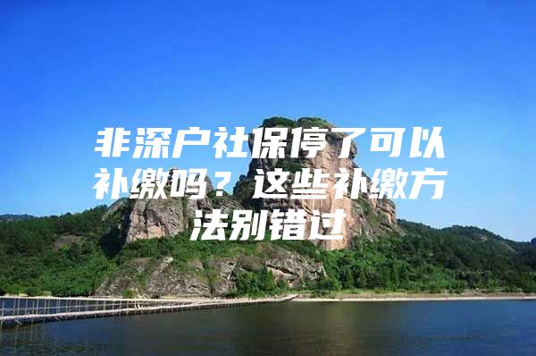 非深戶社保停了可以補繳嗎？這些補繳方法別錯過