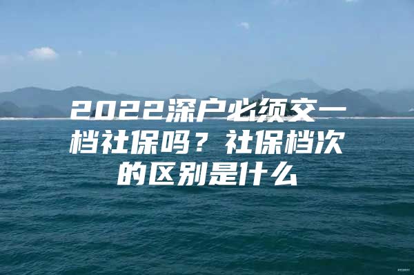 2022深戶必須交一檔社保嗎？社保檔次的區(qū)別是什么