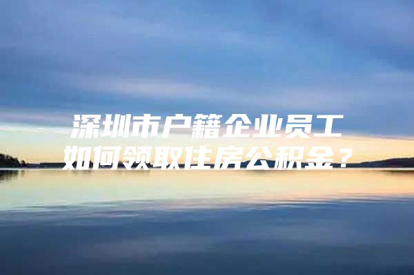 深圳市戶籍企業(yè)員工如何領(lǐng)取住房公積金？