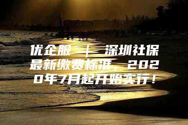 優(yōu)企服 ｜ 深圳社保最新繳費(fèi)標(biāo)準(zhǔn)，2020年7月起開始實(shí)行！