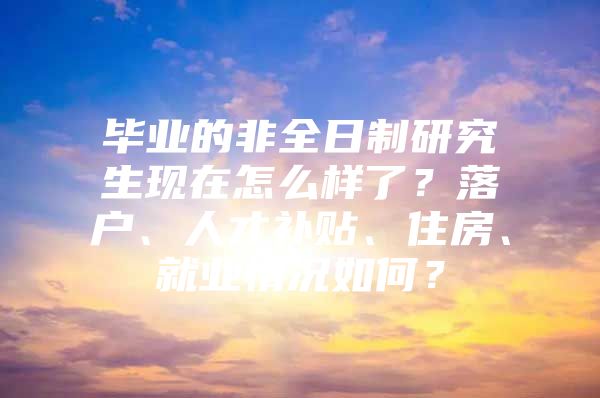 畢業(yè)的非全日制研究生現(xiàn)在怎么樣了？落戶、人才補貼、住房、就業(yè)情況如何？